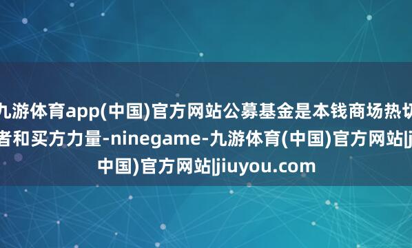 九游体育app(中国)官方网站公募基金是本钱商场热切的机构投资者和买方力量-ninegame-九游体育(中国)官方网站|jiuyou.com