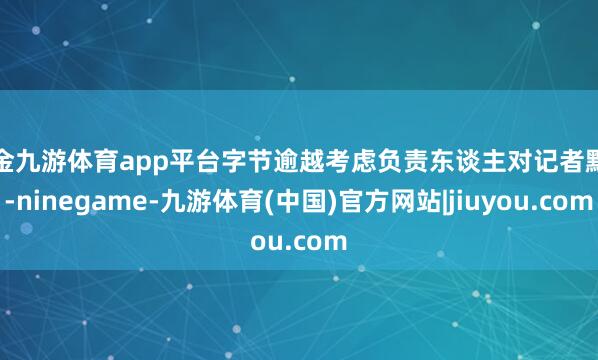 现金九游体育app平台字节逾越考虑负责东谈主对记者默示-ninegame-九游体育(中国)官方网站|jiuyou.com