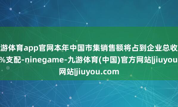 九游体育app官网本年中国市集销售额将占到企业总收入的20%支配-ninegame-九游体育(中国)官方网站|jiuyou.com