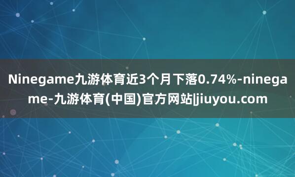 Ninegame九游体育近3个月下落0.74%-ninegame-九游体育(中国)官方网站|jiuyou.com