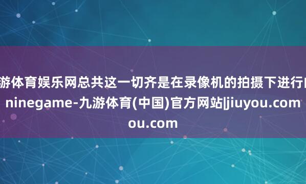九游体育娱乐网总共这一切齐是在录像机的拍摄下进行的-ninegame-九游体育(中国)官方网站|jiuyou.com