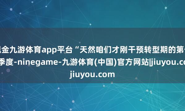 现金九游体育app平台“天然咱们才刚干预转型期的第一个季度-ninegame-九游体育(中国)官方网站|jiuyou.com