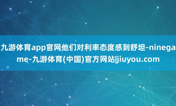 九游体育app官网他们对利率态度感到舒坦-ninegame-九游体育(中国)官方网站|jiuyou.com