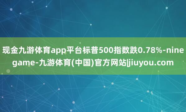 现金九游体育app平台标普500指数跌0.78%-ninegame-九游体育(中国)官方网站|jiuyou.com