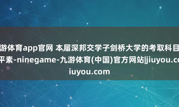 九游体育app官网 本届深邦交学子剑桥大学的考取科目散布平素-ninegame-九游体育(中国)官方网站|jiuyou.com