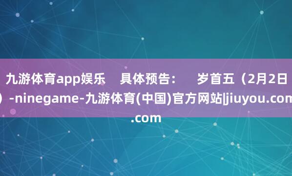 九游体育app娱乐 具体预告: 岁首五(2月2日)-ninegame-九游体育(中国)官方网站|jiuyou.com