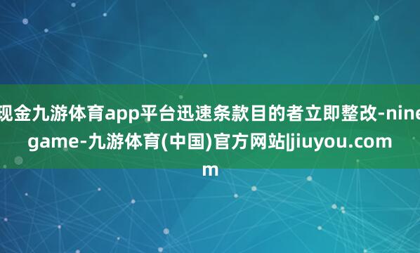 现金九游体育app平台迅速条款目的者立即整改-ninegame-九游体育(中国)官方网站|jiuyou.com
