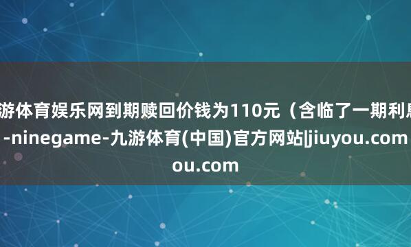九游体育娱乐网到期赎回价钱为110元（含临了一期利息）-ninegame-九游体育(中国)官方网站|jiuyou.com