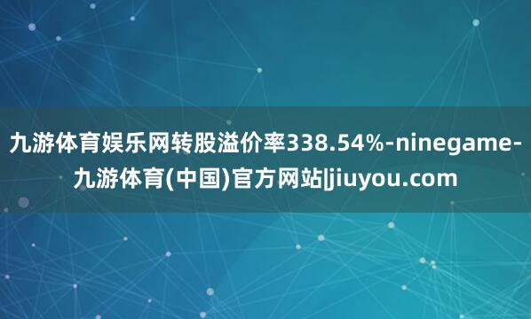 九游体育娱乐网转股溢价率338.54%-ninegame-九游体育(中国)官方网站|jiuyou.com