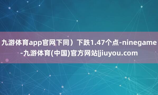 九游体育app官网下同）下跌1.47个点-ninegame-九游体育(中国)官方网站|jiuyou.com