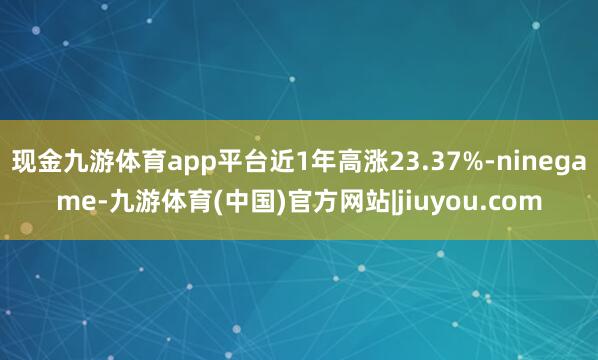 现金九游体育app平台近1年高涨23.37%-ninegame-九游体育(中国)官方网站|jiuyou.com