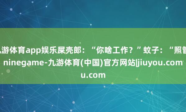 九游体育app娱乐屎壳郎：“你啥工作？”蚊子：“照管-ninegame-九游体育(中国)官方网站|jiuyou.com