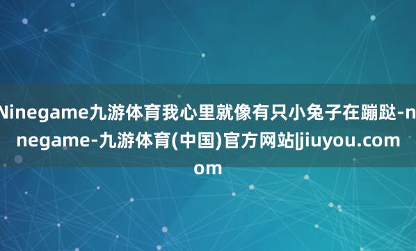 Ninegame九游体育我心里就像有只小兔子在蹦跶-ninegame-九游体育(中国)官方网站|jiuyou.com