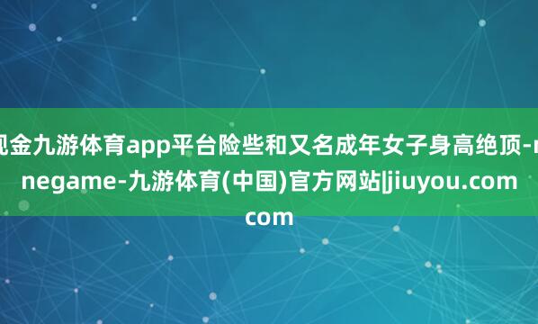 现金九游体育app平台险些和又名成年女子身高绝顶-ninegame-九游体育(中国)官方网站|jiuyou.com