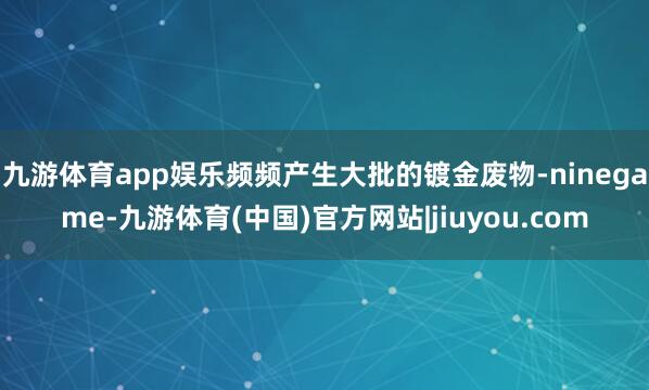 九游体育app娱乐频频产生大批的镀金废物-ninegame-九游体育(中国)官方网站|jiuyou.com