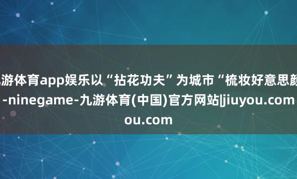 九游体育app娱乐以“拈花功夫”为城市“梳妆好意思颜”-ninegame-九游体育(中国)官方网站|jiuyou.com