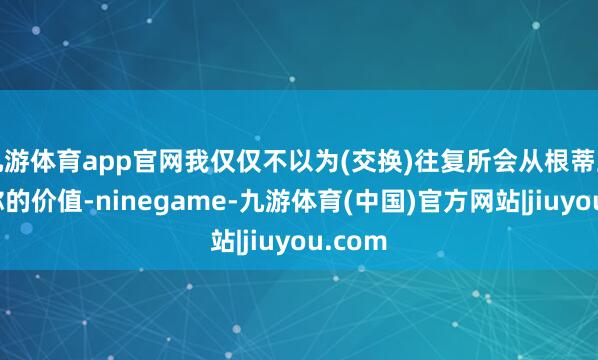 九游体育app官网我仅仅不以为(交换)往复所会从根蒂上蜕变你的价值-ninegame-九游体育(中国)官方网站|jiuyou.com
