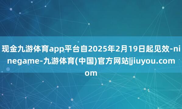 现金九游体育app平台自2025年2月19日起见效-ninegame-九游体育(中国)官方网站|jiuyou.com