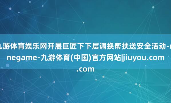 九游体育娱乐网开展巨匠下下层调换帮扶送安全活动-ninegame-九游体育(中国)官方网站|jiuyou.com