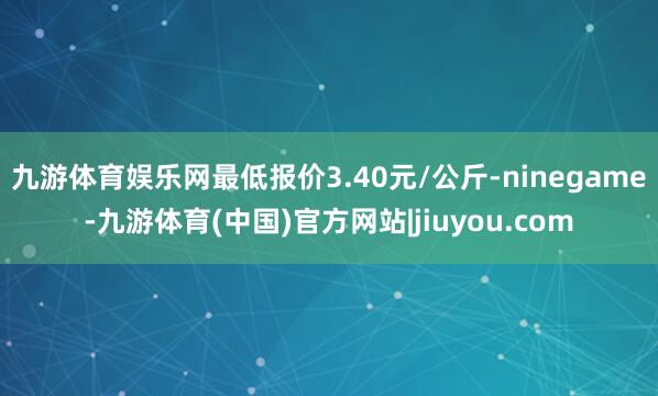 九游体育娱乐网最低报价3.40元/公斤-ninegame-九游体育(中国)官方网站|jiuyou.com