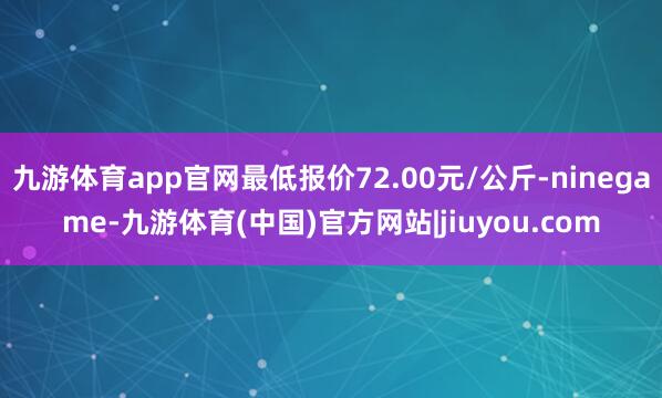 九游体育app官网最低报价72.00元/公斤-ninegame-九游体育(中国)官方网站|jiuyou.com