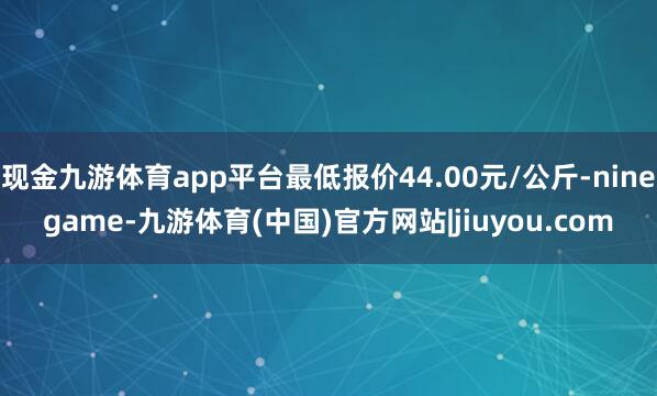 现金九游体育app平台最低报价44.00元/公斤-ninegame-九游体育(中国)官方网站|jiuyou.com