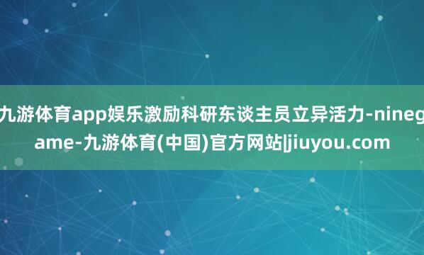 九游体育app娱乐激励科研东谈主员立异活力-ninegame-九游体育(中国)官方网站|jiuyou.com