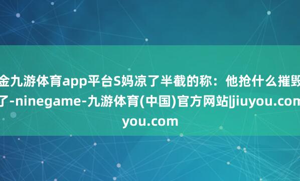 现金九游体育app平台S妈凉了半截的称：他抢什么摧毁他了-ninegame-九游体育(中国)官方网站|jiuyou.com