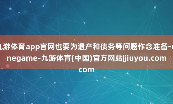九游体育app官网也要为遗产和债务等问题作念准备-ninegame-九游体育(中国)官方网站|jiuyou.com