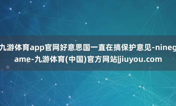 九游体育app官网好意思国一直在搞保护意见-ninegame-九游体育(中国)官方网站|jiuyou.com