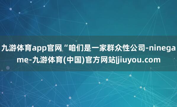 九游体育app官网“咱们是一家群众性公司-ninegame-九游体育(中国)官方网站|jiuyou.com