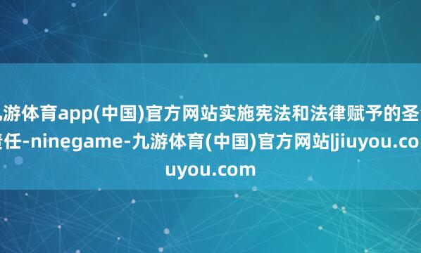 九游体育app(中国)官方网站实施宪法和法律赋予的圣洁责任-ninegame-九游体育(中国)官方网站|jiuyou.com