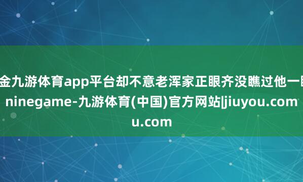 现金九游体育app平台却不意老浑家正眼齐没瞧过他一眼-ninegame-九游体育(中国)官方网站|jiuyou.com