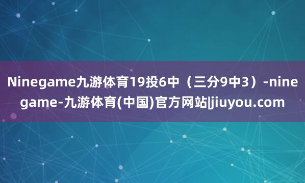Ninegame九游体育19投6中（三分9中3）-ninegame-九游体育(中国)官方网站|jiuyou.com