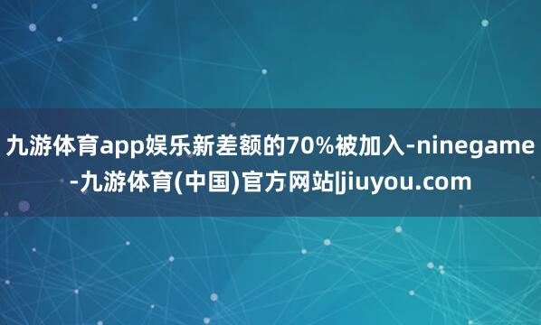 九游体育app娱乐新差额的70%被加入-ninegame-九游体育(中国)官方网站|jiuyou.com