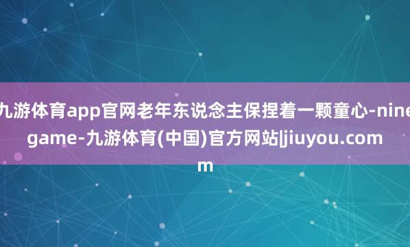 九游体育app官网老年东说念主保捏着一颗童心-ninegame-九游体育(中国)官方网站|jiuyou.com