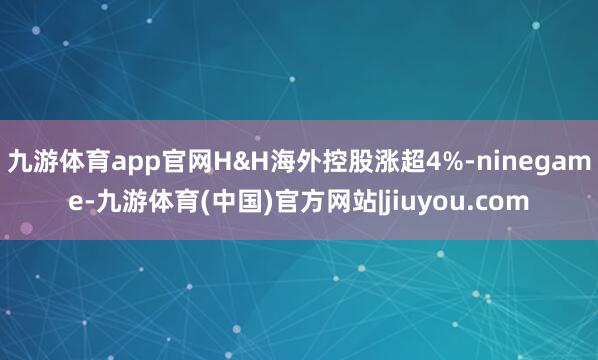 九游体育app官网H&H海外控股涨超4%-ninegame-九游体育(中国)官方网站|jiuyou.com
