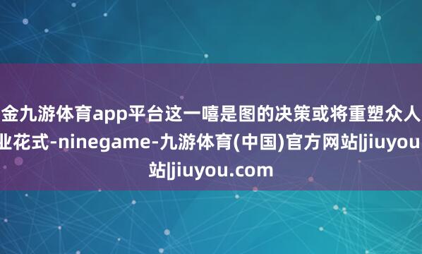 现金九游体育app平台这一嘻是图的决策或将重塑众人芯片产业花式-ninegame-九游体育(中国)官方网站|jiuyou.com