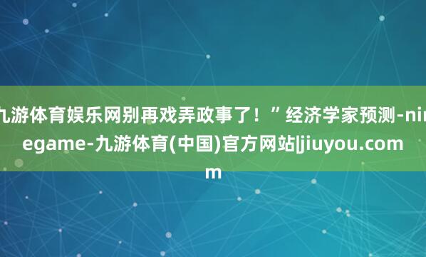 九游体育娱乐网别再戏弄政事了！”　　经济学家预测-ninegame-九游体育(中国)官方网站|jiuyou.com