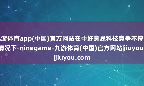 九游体育app(中国)官方网站在中好意思科技竞争不停加重的情况下-ninegame-九游体育(中国)官方网站|jiuyou.com