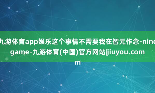 九游体育app娱乐这个事情不需要我在智元作念-ninegame-九游体育(中国)官方网站|jiuyou.com