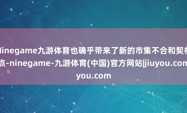 Ninegame九游体育也确乎带来了新的市集不合和契机点-ninegame-九游体育(中国)官方网站|jiuyou.com