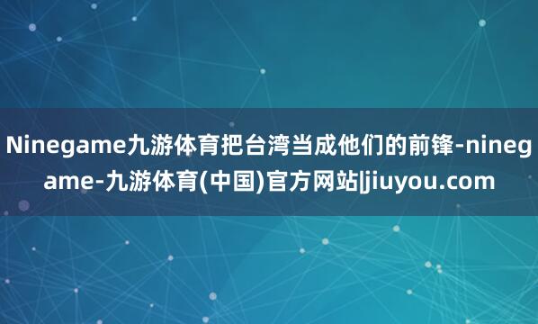 Ninegame九游体育把台湾当成他们的前锋-ninegame-九游体育(中国)官方网站|jiuyou.com