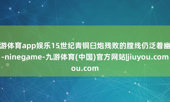 九游体育app娱乐15世纪青铜臼炮残败的膛线仍泛着幽光-ninegame-九游体育(中国)官方网站|jiuyou.com