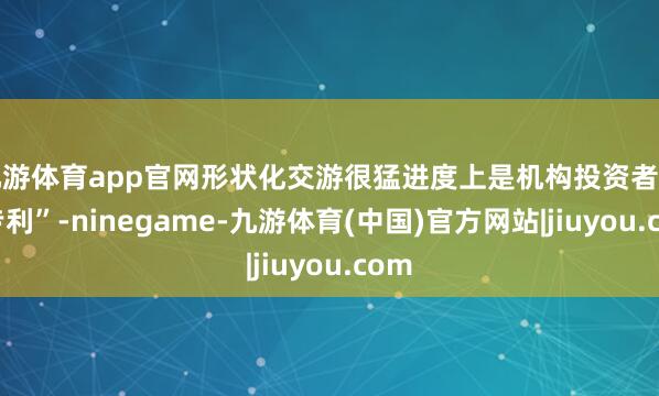 九游体育app官网形状化交游很猛进度上是机构投资者的“专利”-ninegame-九游体育(中国)官方网站|jiuyou.com