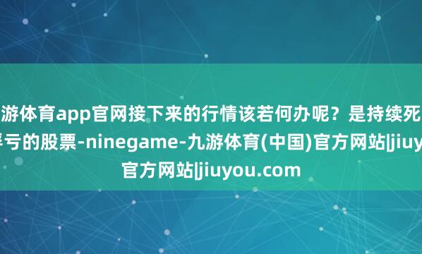九游体育app官网接下来的行情该若何办呢？是持续死拿着之前浮亏的股票-ninegame-九游体育(中国)官方网站|jiuyou.com