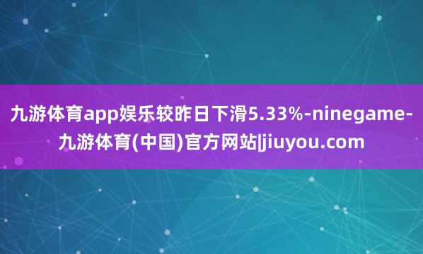 九游体育app娱乐较昨日下滑5.33%-ninegame-九游体育(中国)官方网站|jiuyou.com