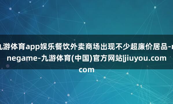 九游体育app娱乐餐饮外卖商场出现不少超廉价居品-ninegame-九游体育(中国)官方网站|jiuyou.com