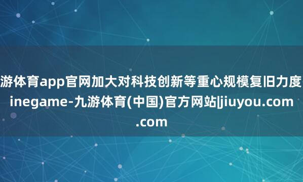 九游体育app官网加大对科技创新等重心规模复旧力度-ninegame-九游体育(中国)官方网站|jiuyou.com