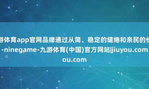 九游体育app官网品牌通过从简、稳定的缱绻和亲民的价钱-ninegame-九游体育(中国)官方网站|jiuyou.com